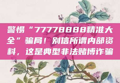 警惕“77778888精准大全”骗局！别信所谓内部资料，这是典型非法赌博诈骗