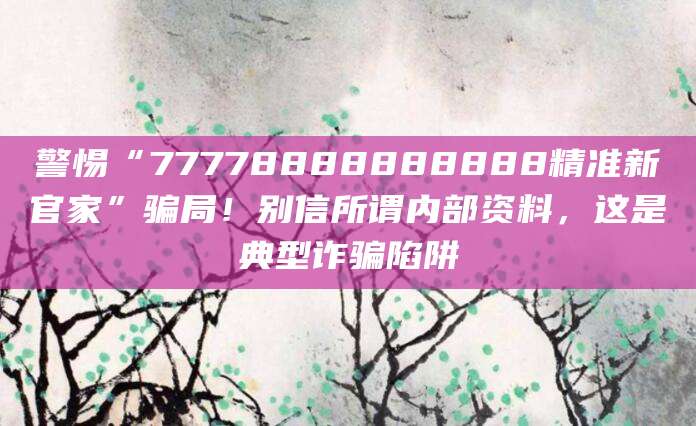 警惕“77778888888888精准新官家”骗局！别信所谓内部资料，这是典型诈骗陷阱