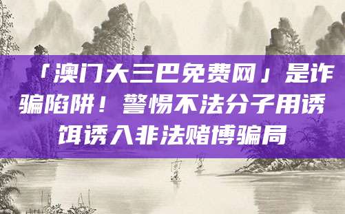 「澳门大三巴免费网」是诈骗陷阱！警惕不法分子用诱饵诱入非法赌博骗局
