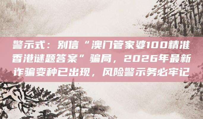 警示式：别信“澳门管家婆100精准香港谜题答案”骗局，2026年最新诈骗变种已出现，风险警示务必牢记