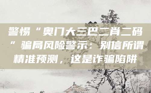 警惕“奥门大三巴二肖二码”骗局风险警示：别信所谓精准预测，这是诈骗陷阱