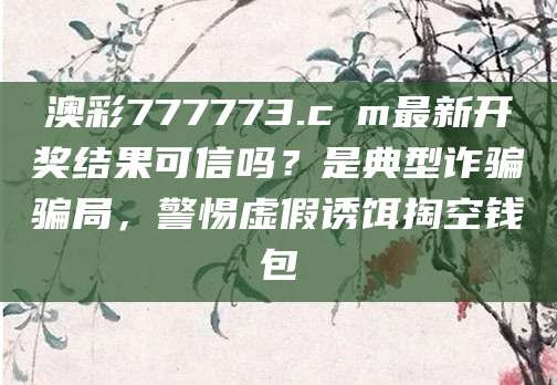 澳彩777773.cσm最新开奖结果可信吗?是典型诈骗骗局,警惕虚假诱饵掏空钱包