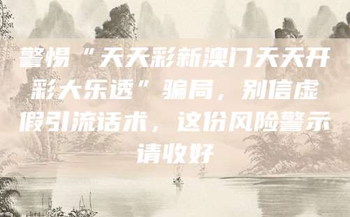 警惕“天天彩新澳门天天开彩大乐透”骗局，别信虚假引流话术，这份风险警示请收好