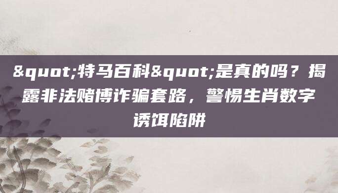 "特马百科"是真的吗？揭露非法赌博诈骗套路，警惕生肖数字诱饵陷阱