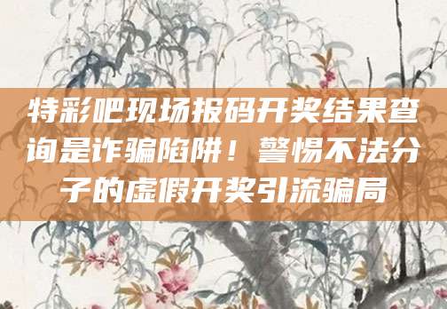 特彩吧现场报码开奖结果查询是诈骗陷阱！警惕不法分子的虚假开奖引流骗局