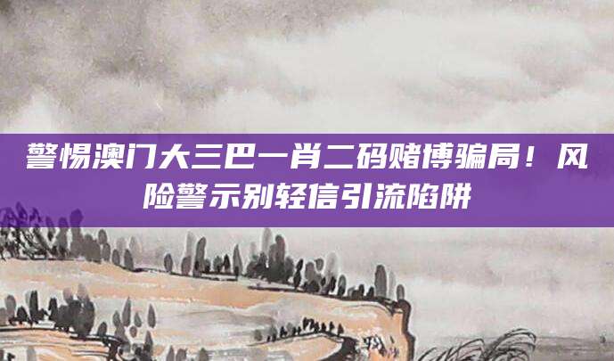 警惕澳门大三巴一肖二码赌博骗局！风险警示别轻信引流陷阱